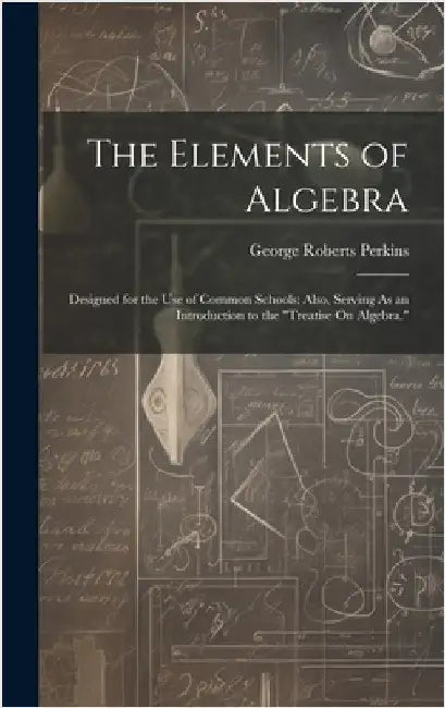 The Elements of Algebra: Designed for the Use of Common Schools; Also, Serving As an Introduction to the "Treatise On Algebra." by Perkins, George Roberts