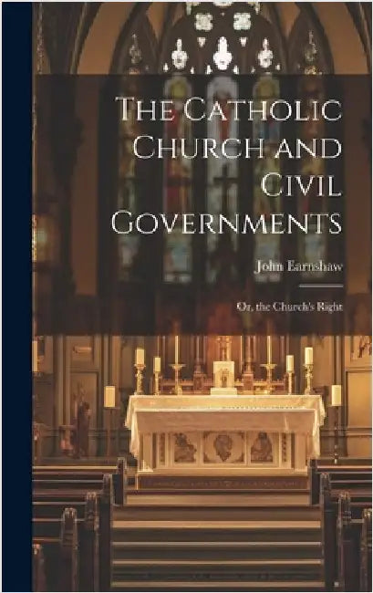 The Catholic Church and Civil Governments: Or, the Church's Right by Earnshaw, John
