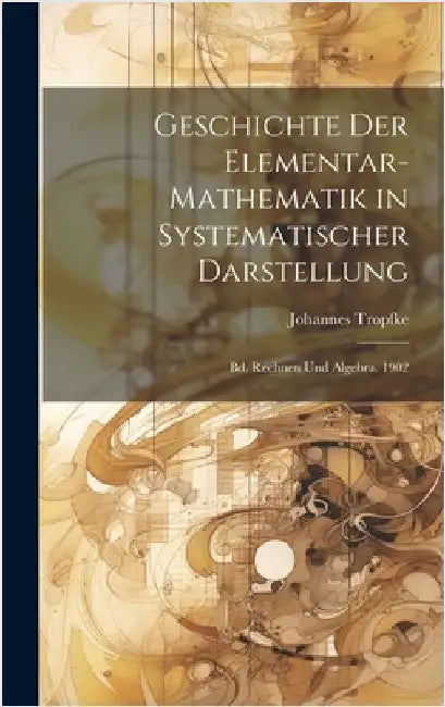 Geschichte Der Elementar-Mathematik in Systematischer Darstellung: Bd. Rechnen Und Algebra. 1902 by Tropfke, Johannes