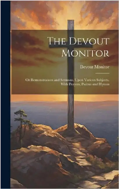 The Devout Monitor: Or Remonstrances and Sermons, Upon Various Subjects. With Prayers, Psalms and Hymns by Monitor, Devout