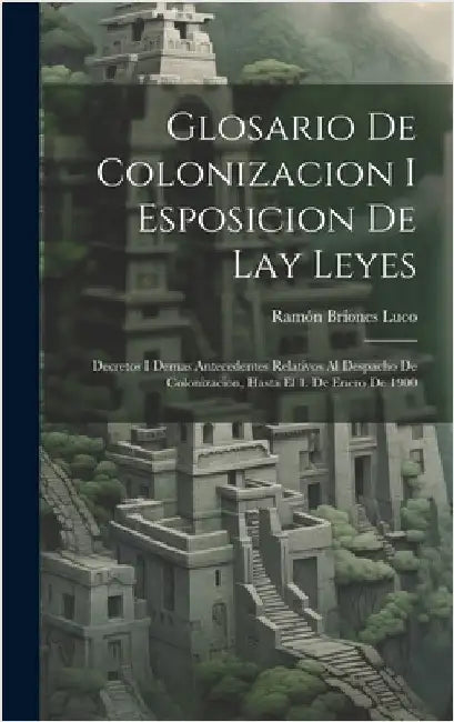 Glosario De Colonizacion I Esposicion De Lay Leyes: Decretos I Demas Antecedentes Relativos Al Despacho De Colonizacion, Hasta El 1. De Enero De 1900 by Luco, Ramón Briones