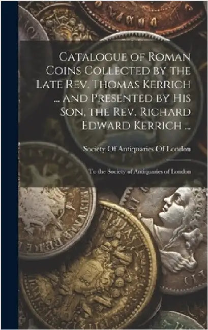 Catalogue of Roman Coins Collected by the Late Rev. Thomas Kerrich ... and Presented by His Son, the Rev. Richard Edward Kerrich ...: To the Society o by Society of Antiquaries of London