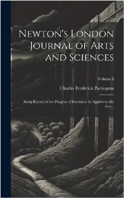 Newton's London Journal of Arts and Sciences: Being Record of the Progress of Invention As Applied to the Arts...; Volume 8 by Partington, Charles Frederick