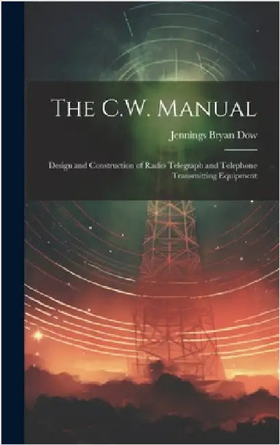 The C.W. Manual: Design and Construction of Radio Telegraph and Telephone Transmitting Equipment by Dow, Jennings Bryan