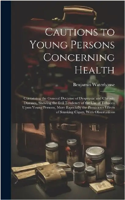 Cautions to Young Persons Concerning Health: Containing the General Doctrine of Dyspepsia and Chronic Diseases, Shewing the Evil Tendency of the Use o by Waterhouse, Benjamin