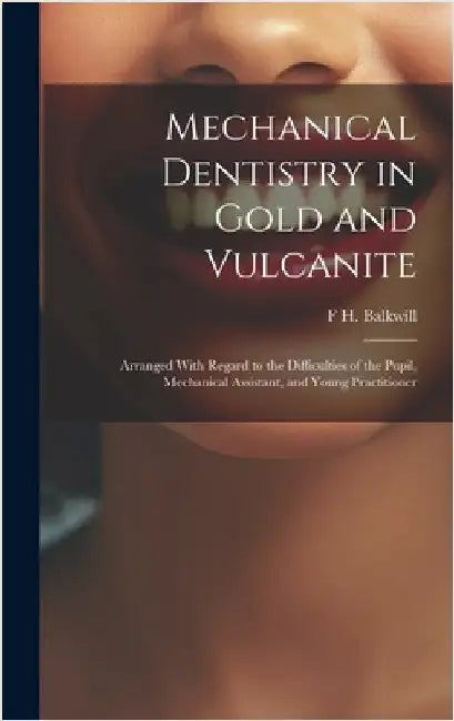 Mechanical Dentistry in Gold and Vulcanite: Arranged With Regard to the Difficulties of the Pupil, Mechanical Assistant, and Young Practitioner by Balkwill, F. H.