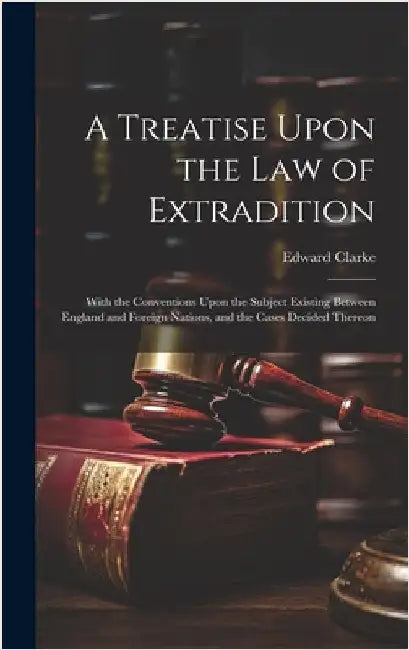 A Treatise Upon the Law of Extradition: With the Conventions Upon the Subject Existing Between England and Foreign Nations, and the Cases Decided Ther by Clarke, Edward
