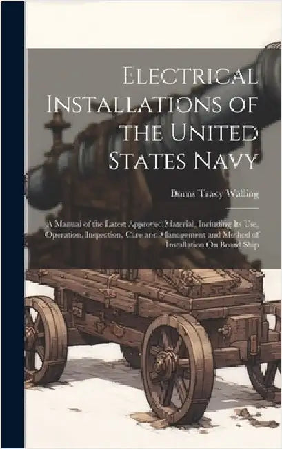 Electrical Installations of the United States Navy: A Manual of the Latest Approved Material, Including Its Use, Operation, Inspection, Care and Manag by Walling, Burns Tracy