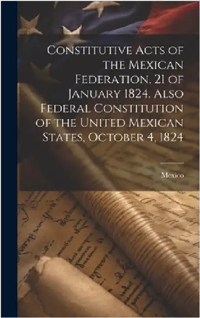 Constitutive Acts of the Mexican Federation, 21 of January 1824. Also Federal Constitution of the United Mexican States, October 4, 1824 by Mexico