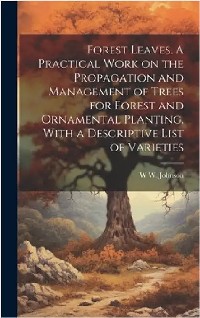 Forest Leaves. A Practical Work on the Propagation and Management of Trees for Forest and Ornamental Planting. With a Descriptive List of Varieties by Johnson, W. W.