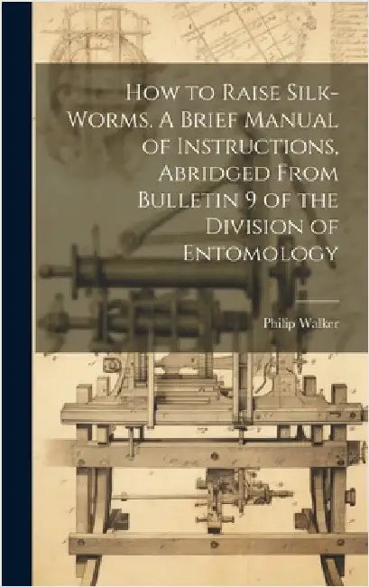 How to Raise Silk-worms. A Brief Manual of Instructions, Abridged From Bulletin 9 of the Division of Entomology by Walker, Philip