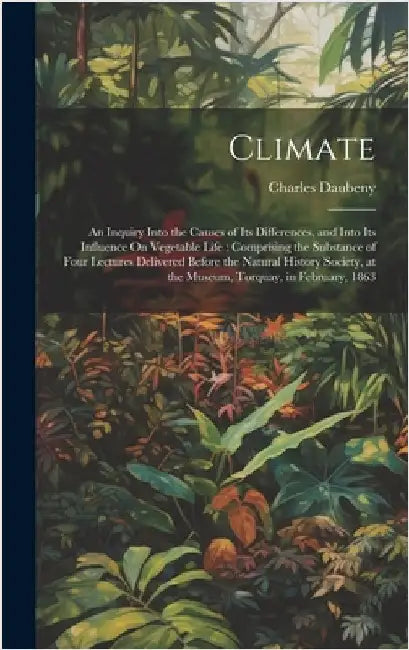 Climate: An Inquiry Into the Causes of Its Differences, and Into Its Influence On Vegetable Life: Comprising the Substance of F by Daubeny, Charles