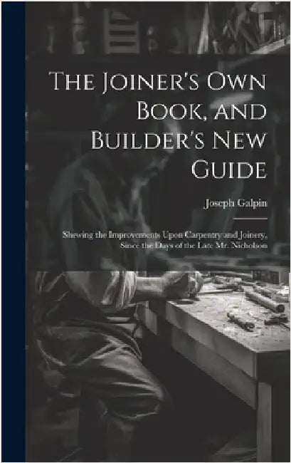 The Joiner's Own Book, and Builder's New Guide: Shewing the Improvements Upon Carpentry and Joinery, Since the Days of the Late Mr. Nicholson by Galpin, Joseph