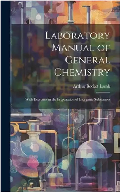 Laboratory Manual of General Chemistry: With Exercises in the Preparation of Inorganic Substances by Lamb, Arthur Becket