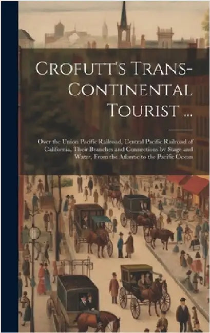 Crofutt's Trans-Continental Tourist ...: Over the Union Pacific Railroad, Central Pacific Railroad of California, Their Branches and Connections by St by Anonymous