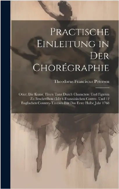 Practische Einleitung in Der Chorégraphie: Oder, Die Kunst, Einen Tanz Durch Charactere Und Figuren Zu Beschreiben: Mit 6 Französischen Contre- Und 12 by Petersen, Theodorus Franciscus