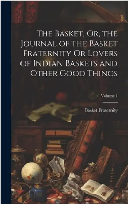 The Basket, Or, the Journal of the Basket Fraternity Or Lovers of Indian Baskets and Other Good Things; Volume 1 by Fraternity, Basket