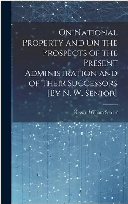 On National Property and On the Prospects of the Present Administration and of Their Successors [By N. W. Senior] by Senior, Nassau William