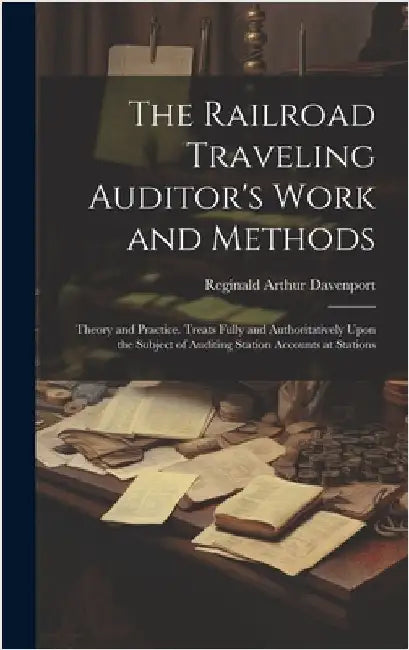The Railroad Traveling Auditor's Work and Methods: Theory and Practice. Treats Fully and Authoritatively Upon the Subject of Auditing Station Accounts by Davenport, Reginald Arthur