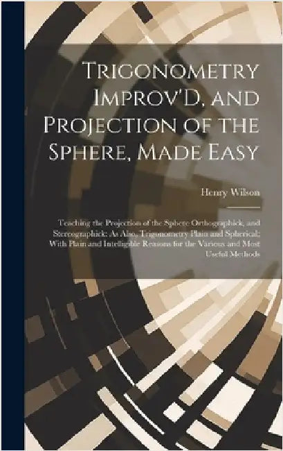 Trigonometry Improv'D, and Projection of the Sphere, Made Easy: Teaching the Projection of the Sphere Orthographick, and Stereographick: As Also, Trig by Wilson, Henry