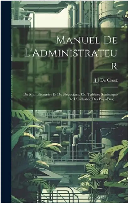 Manuel De L'Administrateur: Du Manufacturier Et Du Négociant, Ou Tableau Statistique De L'Industrie Des Pays-Bas; ... by De Cloet, J. J.