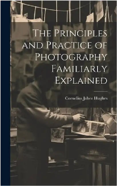 The Principles and Practice of Photography Familiarly Explained by Hughes, Cornelius Jabez