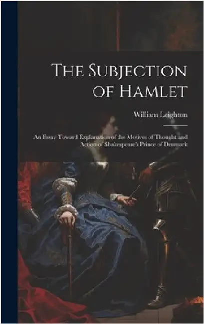 The Subjection of Hamlet: An Essay Toward Explanation of the Motives of Thought and Action of Shakespeare's Prince of Denmark by Leighton, William