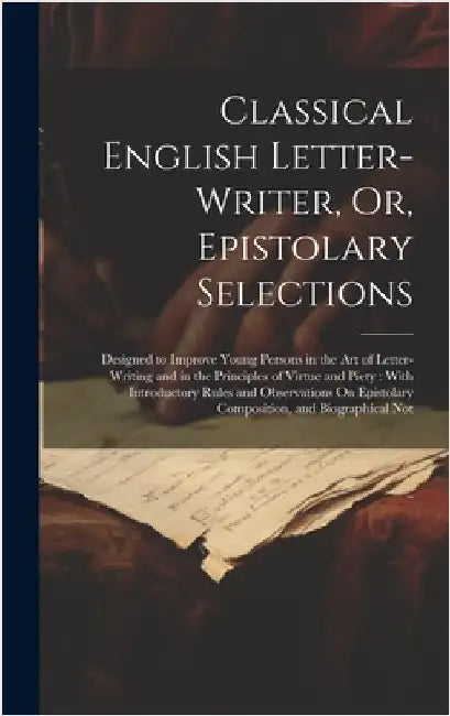 Classical English Letter-Writer, Or, Epistolary Selections: Designed to Improve Young Persons in the Art of Letter-Writing and in the Principles of Vi by Anonymous