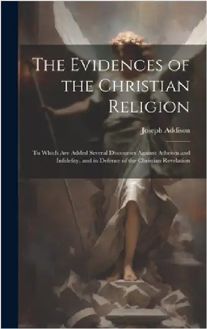 The Evidences of the Christian Religion: To Which Are Added Several Discourses Against Atheism and Infidelity, and in Defence of the Christian Revelat by Addison, Joseph