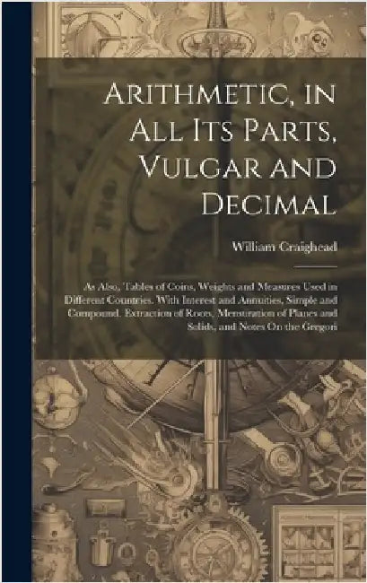 Arithmetic, in All Its Parts, Vulgar and Decimal: As Also, Tables of Coins, Weights and Measures Used in Different Countries. With Interest and Annuit by Craighead, William