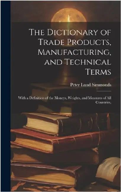 The Dictionary of Trade Products, Manufacturing, and Technical Terms: With a Definition of the Moneys, Weights, and Measures of All Countries, by Simmonds, Peter Lund