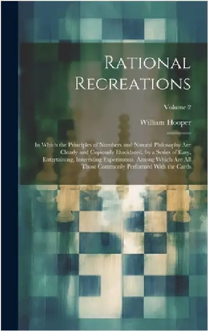 Rational Recreations: In Which the Principles of Numbers and Natural Philosophy Are Clearly and Copiously Elucidated, by a Series of Easy, E by Hooper, William