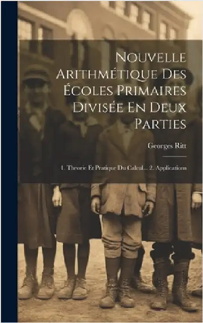 Nouvelle Arithmétique Des Écoles Primaires Divisée En Deux Parties: 1. Theorie Et Pratique Du Calcul... 2. Applications by Ritt, Georges