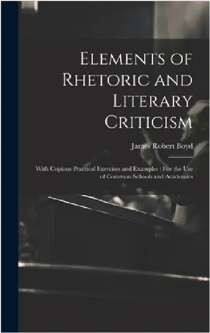 Elements of Rhetoric and Literary Criticism: With Copious Practical Exercises and Examples: For the Use of Common Schools and Academies by Boyd, James Robert