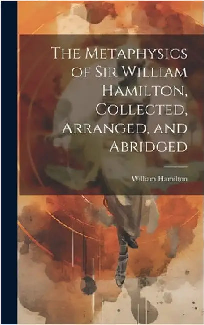 The Metaphysics of Sir William Hamilton, Collected, Arranged, and Abridged by Hamilton, William