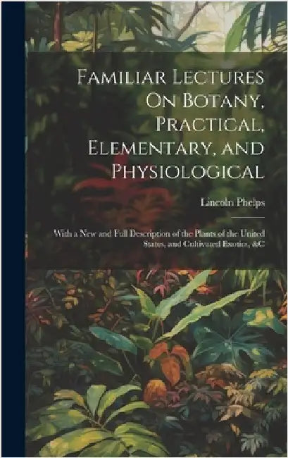 Familiar Lectures On Botany, Practical, Elementary, and Physiological: With a New and Full Description of the Plants of the United States, and Cultiva by Phelps, Lincoln