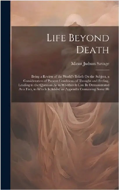 Life Beyond Death: Being a Review of the World's Beliefs On the Subject, a Consideration of Present Conditions of Thought and Feeling, Le by Savage, Minot Judson