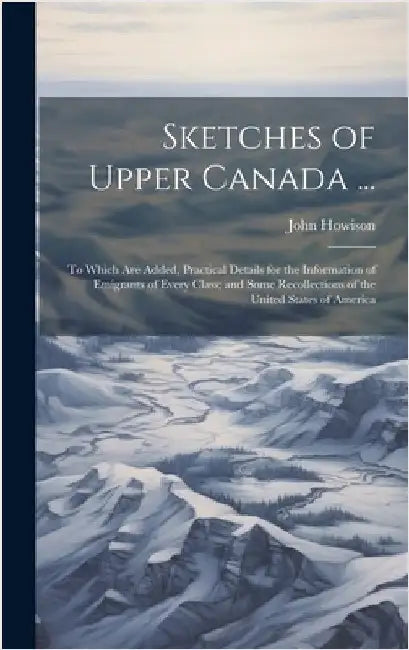 Sketches of Upper Canada ...: To Which Are Added, Practical Details for the Information of Emigrants of Every Class; and Some Recollections of the U by Howison, John