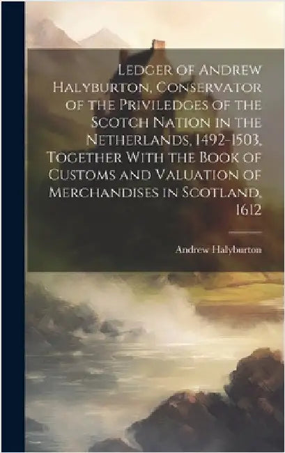 Ledger of Andrew Halyburton, Conservator of the Priviledges of the Scotch Nation in the Netherlands, 1492-1503, Together With the Book of Customs and by Halyburton, Andrew