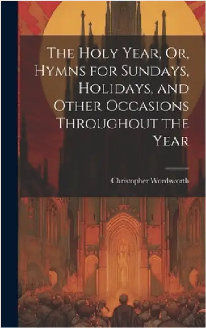 The Holy Year, Or, Hymns for Sundays, Holidays, and Other Occasions Throughout the Year by Wordsworth, Christopher
