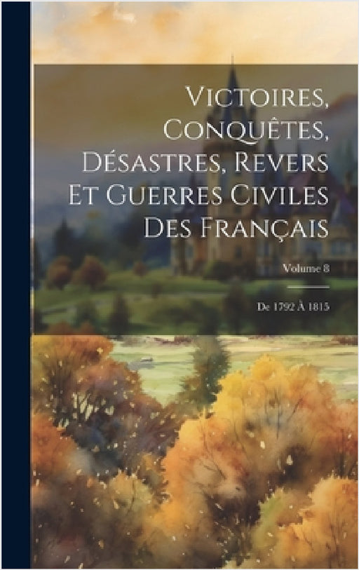 Victoires, Conquêtes, Désastres, Revers Et Guerres Civiles Des Français: De 1792 À 1815; Volume 8 by Anonymous