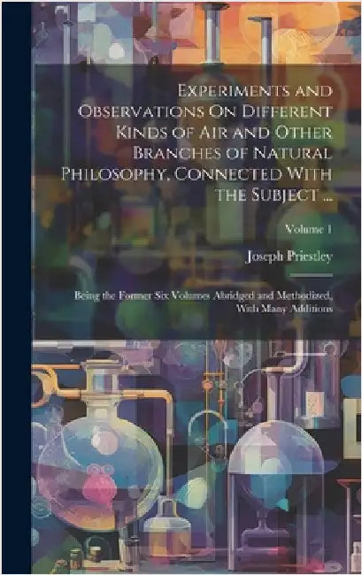 Experiments and Observations On Different Kinds of Air and Other Branches of Natural Philosophy, Connected With the Subject ...: Being the Former Six by Priestley, Joseph