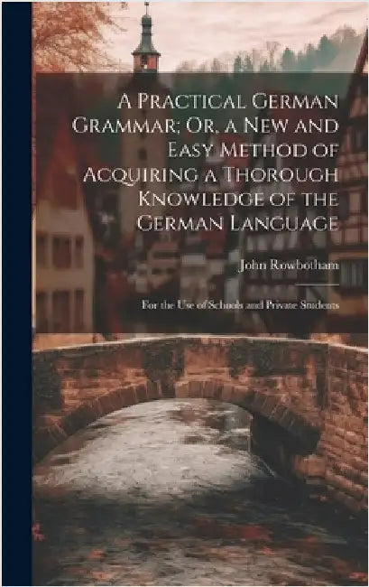 A Practical German Grammar; Or, a New and Easy Method of Acquiring a Thorough Knowledge of the German Language: For the Use of Schools and Private Stu by Rowbotham, John