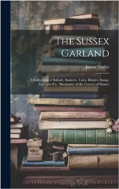 The Sussex Garland: A Collection of Ballads, Sonnets, Tales, Elegies, Songs, Epitaphs Etc. Illustrative of the County of Sussex by Taylor, James