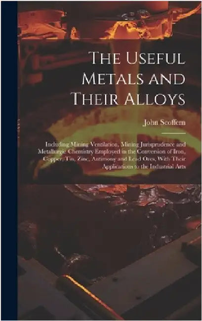 The Useful Metals and Their Alloys: Including Mining Ventilation, Mining Jurisprudence and Metallurgic Chemistry Employed in the Conversion of Iron, C by Scoffern, John