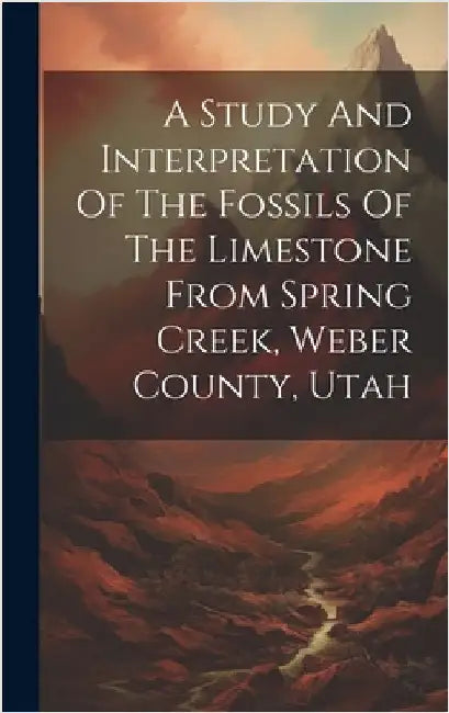 A Study And Interpretation Of The Fossils Of The Limestone From Spring Creek, Weber County, Utah by Anonymous
