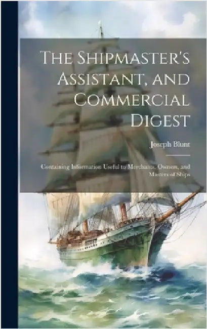 The Shipmaster's Assistant, and Commercial Digest: Containing Information Useful to Merchants, Owners, and Masters of Ships by Blunt, Joseph