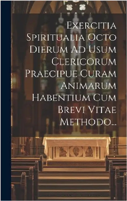 Exercitia Spiritualia Octo Dierum Ad Usum Clericorum Praecipue Curam Animarum Habentium Cum Brevi Vitae Methodo... by Anonymous