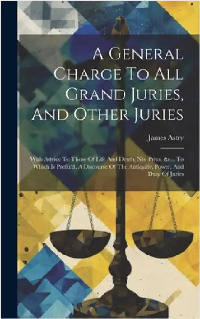A General Charge To All Grand Juries, And Other Juries: With Advice To Those Of Life And Death, Nisi Prius, &c... To Which Is Prefix'd, A Discourse Of by (Sir )., James Astry