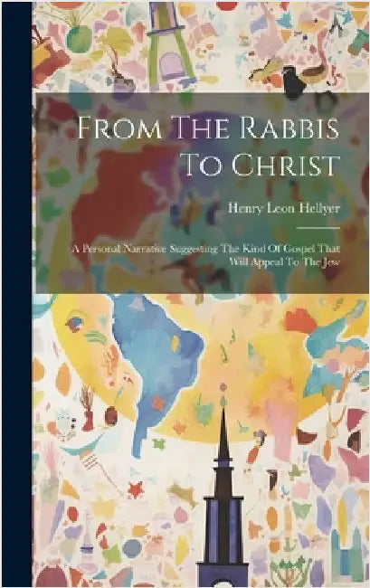 From The Rabbis To Christ: A Personal Narrative Suggesting The Kind Of Gospel That Will Appeal To The Jew by Hellyer, Henry Leon